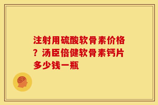 注射用硫酸软骨素价格？汤臣倍健软骨素钙片多少钱一瓶