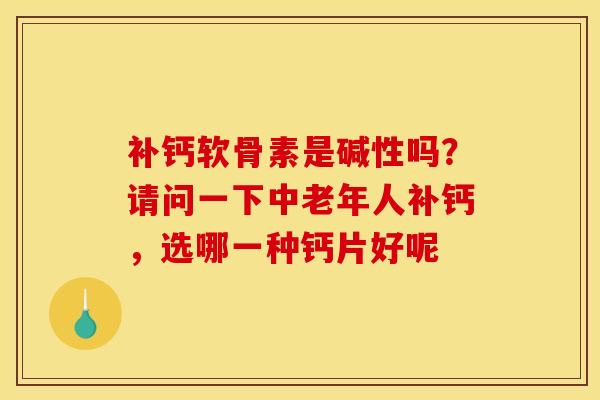 补钙软骨素是碱性吗？请问一下中老年人补钙，选哪一种钙片好呢