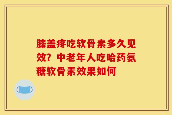 膝盖疼吃软骨素多久见效？中老年人吃哈药氨糖软骨素效果如何