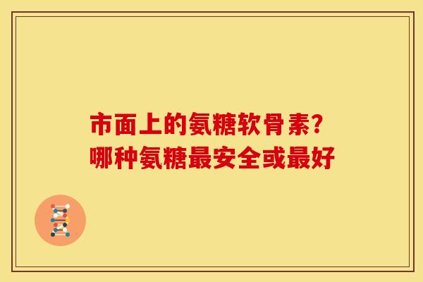 市面上的氨糖软骨素？哪种氨糖最安全或最好