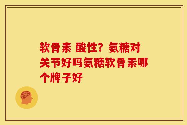 软骨素 酸性？氨糖对关节好吗氨糖软骨素哪个牌子好