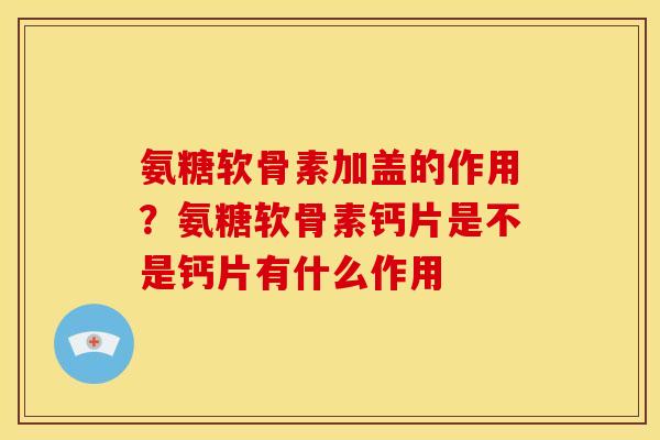 氨糖软骨素加盖的作用？氨糖软骨素钙片是不是钙片有什么作用