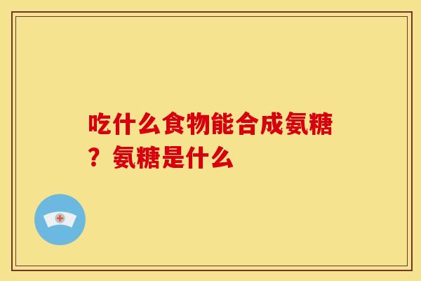 吃什么食物能合成氨糖？氨糖是什么