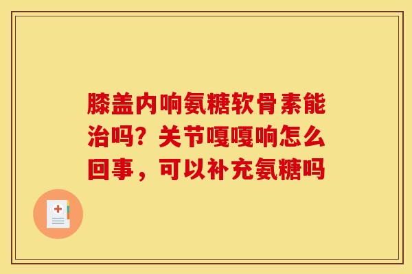 膝盖内响氨糖软骨素能治吗？关节嘎嘎响怎么回事，可以补充氨糖吗