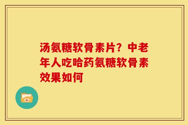 汤氨糖软骨素片？中老年人吃哈药氨糖软骨素效果如何
