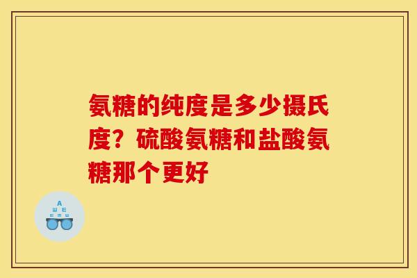 氨糖的纯度是多少摄氏度？硫酸氨糖和盐酸氨糖那个更好