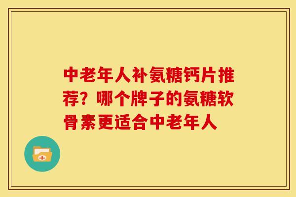 中老年人补氨糖钙片推荐？哪个牌子的氨糖软骨素更适合中老年人