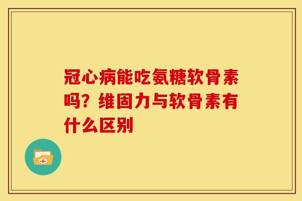 冠心病能吃氨糖软骨素吗？维固力与软骨素有什么区别