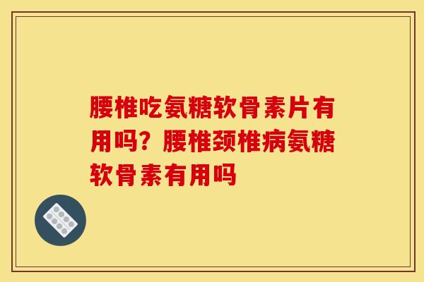 腰椎吃氨糖软骨素片有用吗？腰椎颈椎病氨糖软骨素有用吗