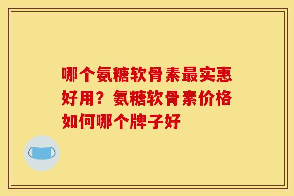 哪个氨糖软骨素最实惠好用？氨糖软骨素价格如何哪个牌子好