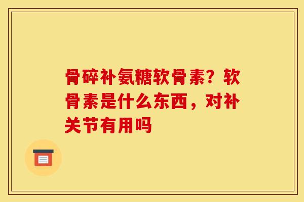 骨碎补氨糖软骨素？软骨素是什么东西，对补关节有用吗