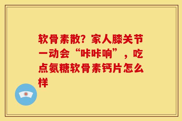 软骨素散？家人膝关节一动会“咔咔响”，吃点氨糖软骨素钙片怎么样