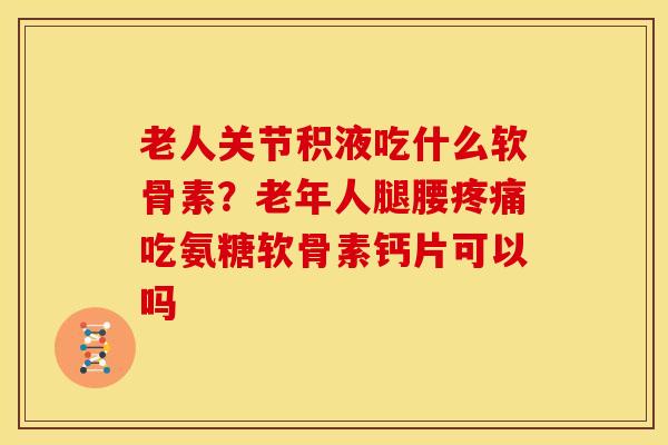 老人关节积液吃什么软骨素？老年人腿腰疼痛吃氨糖软骨素钙片可以吗