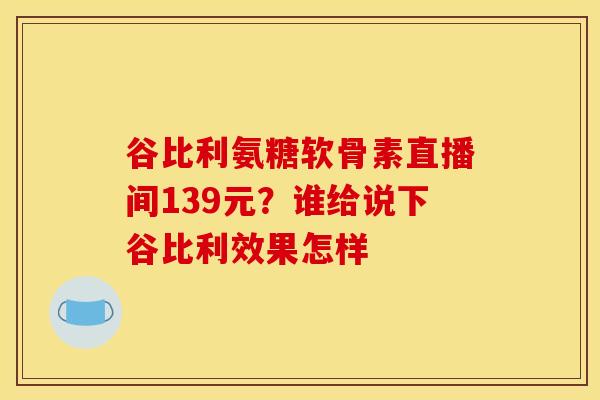 谷比利氨糖软骨素直播间139元？谁给说下谷比利效果怎样