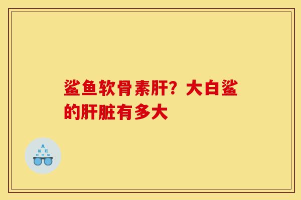 鲨鱼软骨素肝？大白鲨的肝脏有多大
