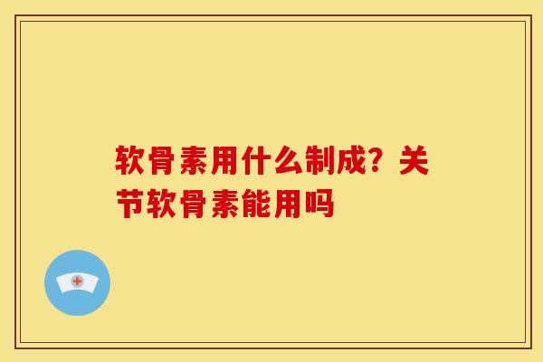 软骨素用什么制成？关节软骨素能用吗