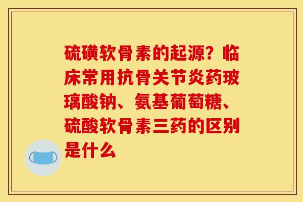 硫磺软骨素的起源？临床常用抗骨关节炎药玻璃酸钠、氨基葡萄糖、硫酸软骨素三药的区别是什么