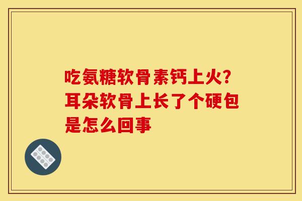 吃氨糖软骨素钙上火？耳朵软骨上长了个硬包是怎么回事