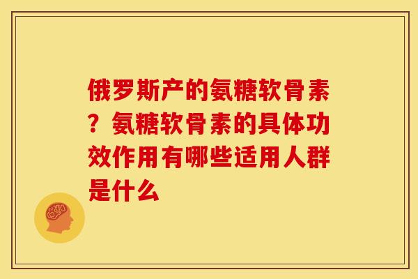 俄罗斯产的氨糖软骨素？氨糖软骨素的具体功效作用有哪些适用人群是什么