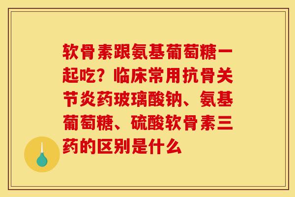 软骨素跟氨基葡萄糖一起吃？临床常用抗骨关节炎药玻璃酸钠、氨基葡萄糖、硫酸软骨素三药的区别是什么