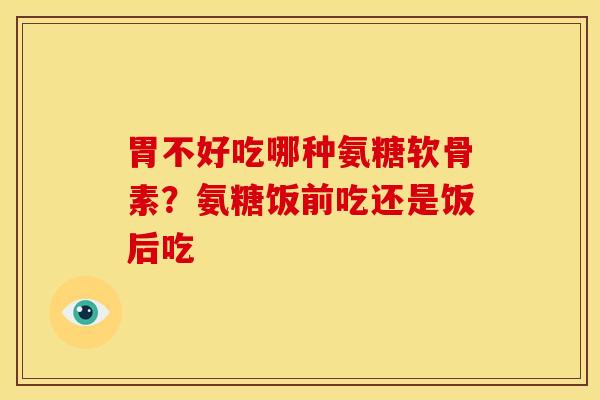 胃不好吃哪种氨糖软骨素？氨糖饭前吃还是饭后吃