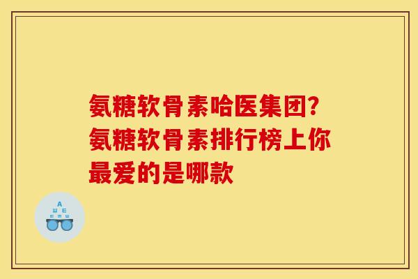 氨糖软骨素哈医集团？氨糖软骨素排行榜上你最爱的是哪款