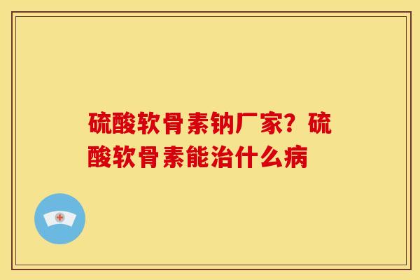 硫酸软骨素钠厂家？硫酸软骨素能治什么病