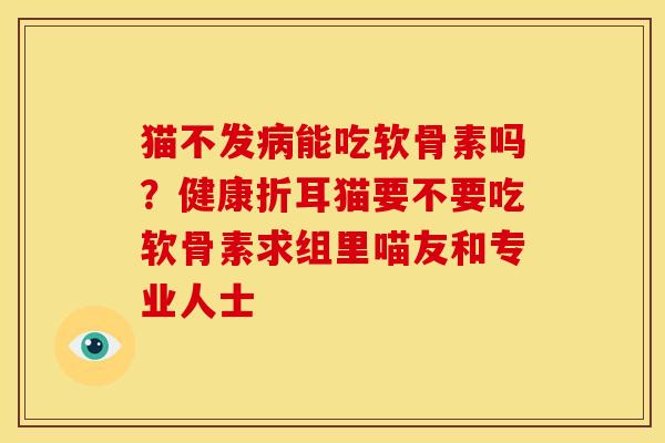猫不发病能吃软骨素吗？健康折耳猫要不要吃软骨素求组里喵友和专业人士