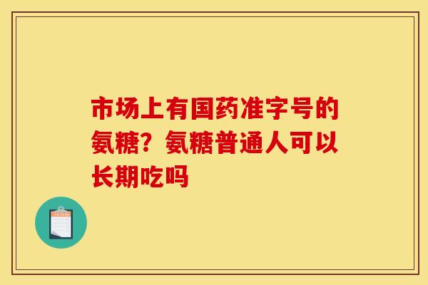 市场上有国药准字号的氨糖？氨糖普通人可以长期吃吗