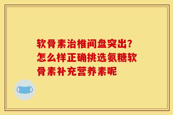 软骨素治椎间盘突出？怎么样正确挑选氨糖软骨素补充营养素呢