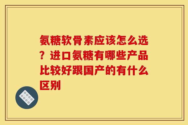 氨糖软骨素应该怎么选？进口氨糖有哪些产品比较好跟国产的有什么区别