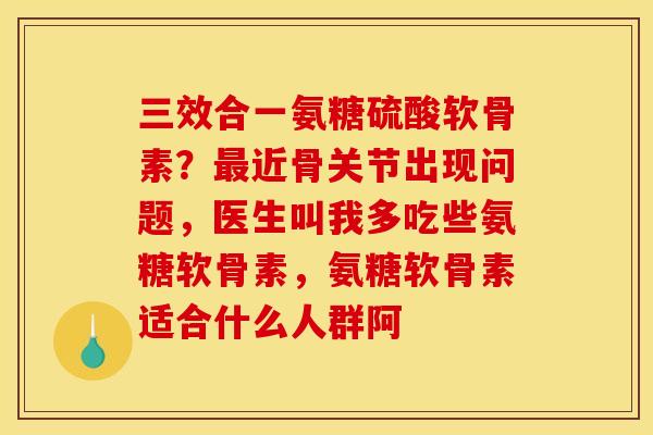 三效合一氨糖硫酸软骨素？最近骨关节出现问题，医生叫我多吃些氨糖软骨素，氨糖软骨素适合什么人群阿