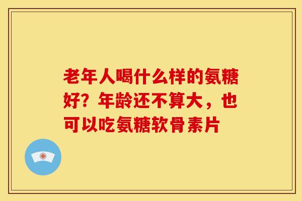 老年人喝什么样的氨糖好？年龄还不算大，也可以吃氨糖软骨素片