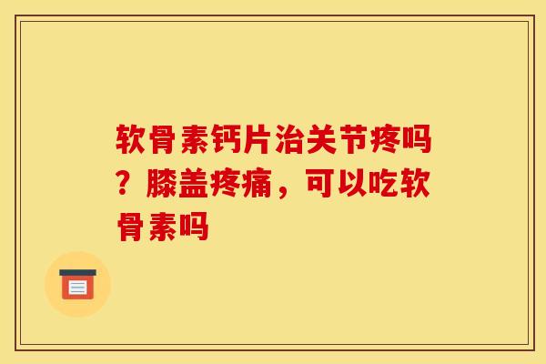软骨素钙片治关节疼吗？膝盖疼痛，可以吃软骨素吗
