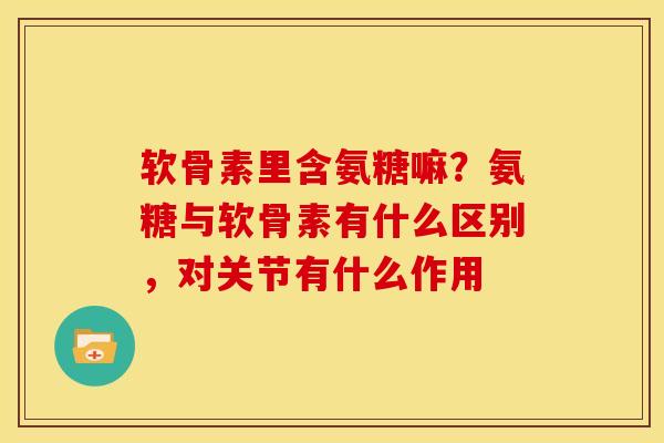 软骨素里含氨糖嘛？氨糖与软骨素有什么区别，对关节有什么作用