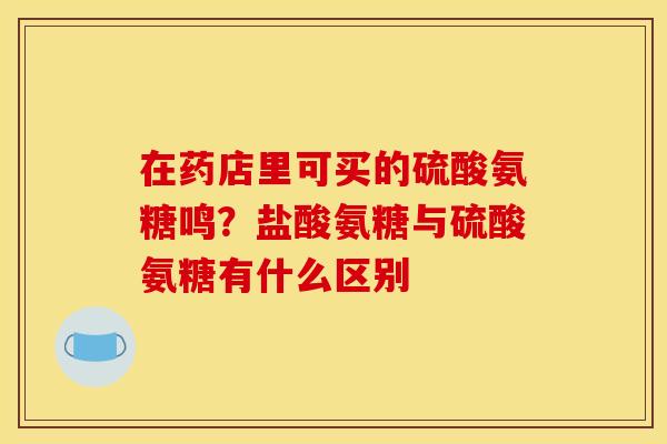 在药店里可买的硫酸氨糖鸣？盐酸氨糖与硫酸氨糖有什么区别