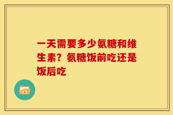 一天需要多少氨糖和维生素？氨糖饭前吃还是饭后吃