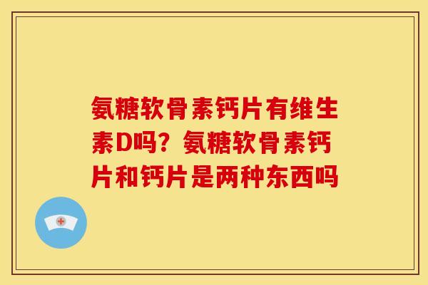 氨糖软骨素钙片有维生素D吗？氨糖软骨素钙片和钙片是两种东西吗