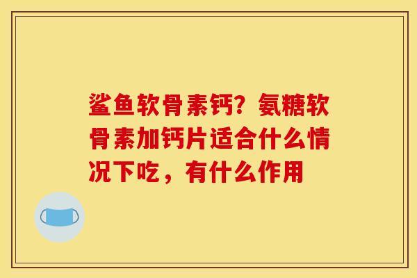 鲨鱼软骨素钙？氨糖软骨素加钙片适合什么情况下吃，有什么作用