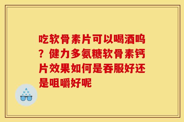 吃软骨素片可以喝酒呜？健力多氨糖软骨素钙片效果如何是吞服好还是咀嚼好呢
