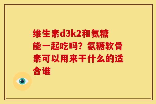 维生素d3k2和氨糖能一起吃吗？氨糖软骨素可以用来干什么的适合谁