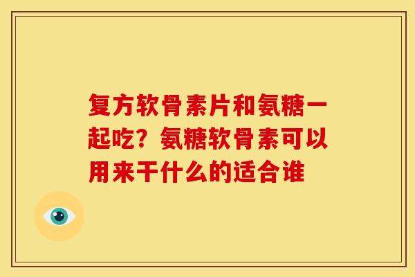复方软骨素片和氨糖一起吃？氨糖软骨素可以用来干什么的适合谁