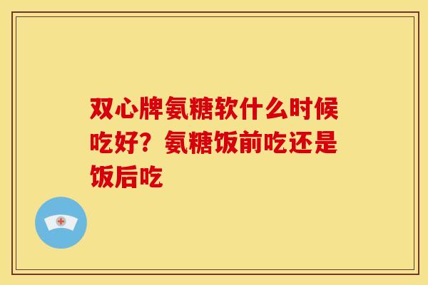 双心牌氨糖软什么时候吃好？氨糖饭前吃还是饭后吃