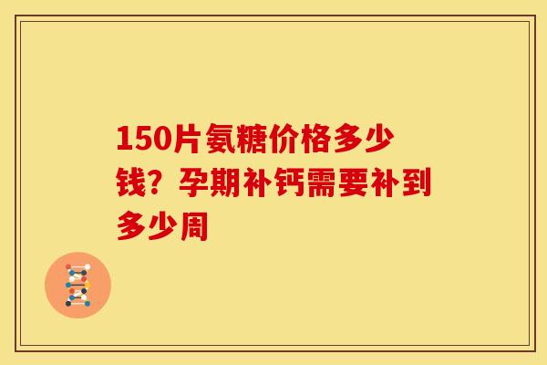 150片氨糖价格多少钱？孕期补钙需要补到多少周