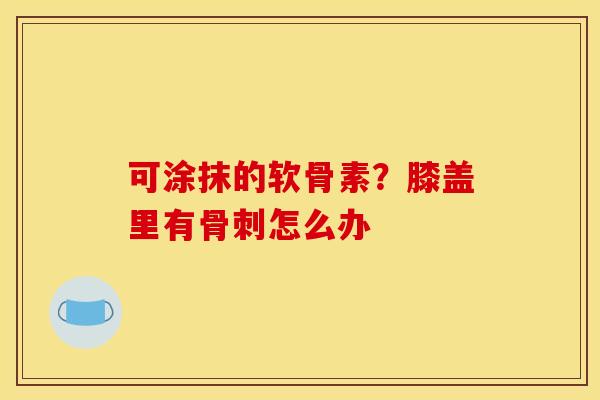 可涂抹的软骨素？膝盖里有骨刺怎么办