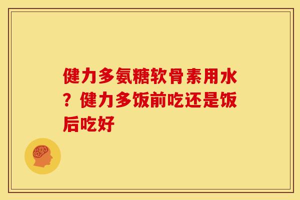 健力多氨糖软骨素用水？健力多饭前吃还是饭后吃好