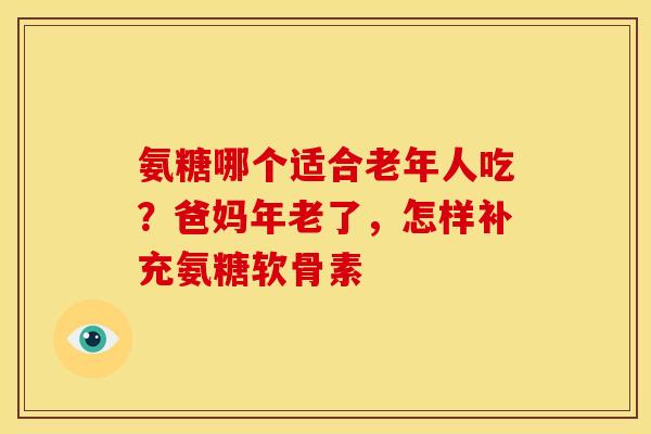 氨糖哪个适合老年人吃？爸妈年老了，怎样补充氨糖软骨素