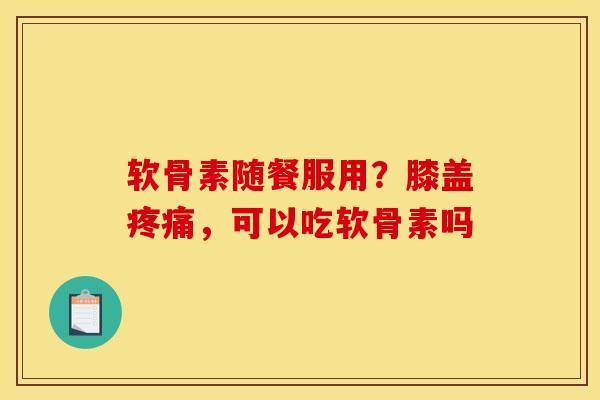 软骨素随餐服用？膝盖疼痛，可以吃软骨素吗