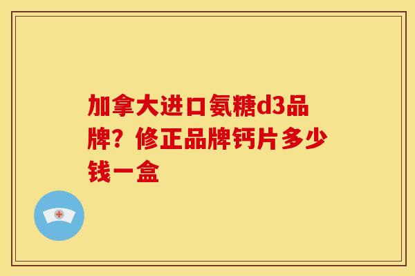 加拿大进口氨糖d3品牌？修正品牌钙片多少钱一盒