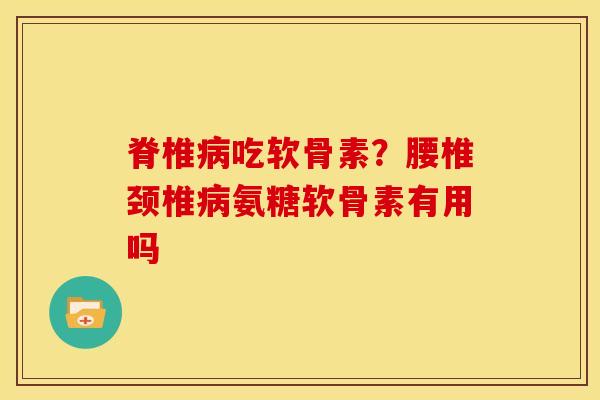脊椎病吃软骨素？腰椎颈椎病氨糖软骨素有用吗